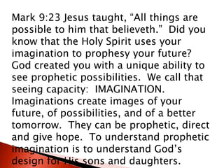 Mark 9:23 Jesus taught, “All things are
possible to him that believeth.” Did you
know that the Holy Spirit uses your
imagination to prophesy your future?
God created you with a unique ability to
see prophetic possibilities. We call that
seeing capacity: IMAGINATION.
Imaginations create images of your
future, of possibilities, and of a better
tomorrow. They can be prophetic, direct
and give hope. To understand prophetic
imagination is to understand God’s
design for His sons and daughters.
 