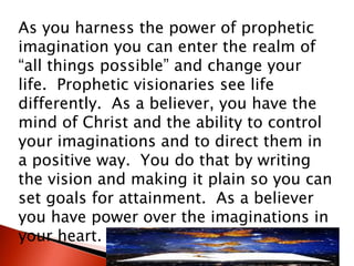 As you harness the power of prophetic
imagination you can enter the realm of
“all things possible” and change your
life. Prophetic visionaries see life
differently. As a believer, you have the
mind of Christ and the ability to control
your imaginations and to direct them in
a positive way. You do that by writing
the vision and making it plain so you can
set goals for attainment. As a believer
you have power over the imaginations in
your heart.
 