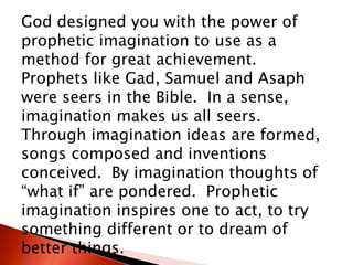 God designed you with the power of
prophetic imagination to use as a
method for great achievement.
Prophets like Gad, Samuel and Asaph
were seers in the Bible. In a sense,
imagination makes us all seers.
Through imagination ideas are formed,
songs composed and inventions
conceived. By imagination thoughts of
“what if” are pondered. Prophetic
imagination inspires one to act, to try
something different or to dream of
better things.
 