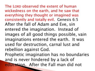 The LORD observed the extent of human
wickedness on the earth, and he saw that
everything they thought or imagined was
consistently and totally evil. Genesis 6:5
After the fall of Adam and Eve, sin
entered the imagination. Instead of
images of all good things possible, vain
imaginations entered the earth. It was
used for destruction, carnal lust and
rebellion against God.
Prophetic imagination has no boundaries
and is never hindered by a lack of
education. After the Fall man did not
 