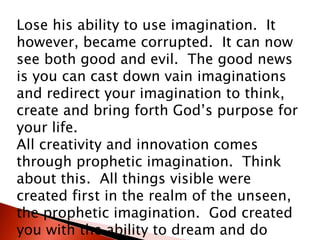 Lose his ability to use imagination. It
however, became corrupted. It can now
see both good and evil. The good news
is you can cast down vain imaginations
and redirect your imagination to think,
create and bring forth God’s purpose for
your life.
All creativity and innovation comes
through prophetic imagination. Think
about this. All things visible were
created first in the realm of the unseen,
the prophetic imagination. God created
you with the ability to dream and do
 