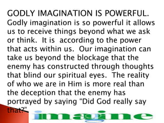 GODLY IMAGINATION IS POWERFUL.
Godly imagination is so powerful it allows
us to receive things beyond what we ask
or think. It is according to the power
that acts within us. Our imagination can
take us beyond the blockage that the
enemy has constructed through thoughts
that blind our spiritual eyes. The reality
of who we are in Him is more real than
the deception that the enemy has
portrayed by saying “Did God really say
that?”
 