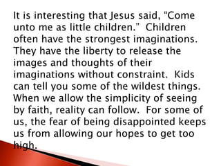 It is interesting that Jesus said, “Come
unto me as little children.” Children
often have the strongest imaginations.
They have the liberty to release the
images and thoughts of their
imaginations without constraint. Kids
can tell you some of the wildest things.
When we allow the simplicity of seeing
by faith, reality can follow. For some of
us, the fear of being disappointed keeps
us from allowing our hopes to get too
high.
 