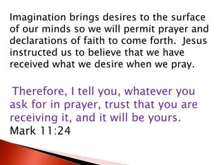Imagination brings desires to the surface
of our minds so we will permit prayer and
declarations of faith to come forth. Jesus
instructed us to believe that we have
received what we desire when we pray.
Therefore, I tell you, whatever you
ask for in prayer, trust that you are
receiving it, and it will be yours.
Mark 11:24
 