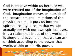 God is creative within us because we
were created out of the imagination of
God. Imagination moves us outside of
the constraints and limitations of the
physical realm. It puts us into the
spiritual reality, a realm that we can
actually see with our own spiritual eyes.
It is a realm that is out of this world. It
is above and beyond all that we can ask
or think according to the power that
works within us - - His power.
 