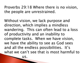Proverbs 29:18 Where there is no vision,
the people are unrestrained.
Without vision, we lack purpose and
direction, which implies a mindless
wandering. This can often lead to a loss
of productivity and an inability to
complete tasks. When we have vision,
we have the ability to see as God sees
and all the endless possibilities. It’s
what we can’t see that is most harmful to
us.
 