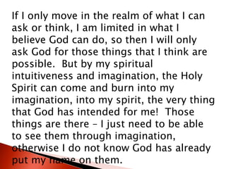 If I only move in the realm of what I can
ask or think, I am limited in what I
believe God can do, so then I will only
ask God for those things that I think are
possible. But by my spiritual
intuitiveness and imagination, the Holy
Spirit can come and burn into my
imagination, into my spirit, the very thing
that God has intended for me! Those
things are there – I just need to be able
to see them through imagination,
otherwise I do not know God has already
put my name on them.
 