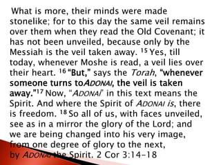 What is more, their minds were made
stonelike; for to this day the same veil remains
over them when they read the Old Covenant; it
has not been unveiled, because only by the
Messiah is the veil taken away. 15 Yes, till
today, whenever Moshe is read, a veil lies over
their heart. 16 “But,” says the Torah, “whenever
someone turns toADONAI, the veil is taken
away.”17 Now, “ADONAI” in this text means the
Spirit. And where the Spirit of ADONAI is, there
is freedom. 18 So all of us, with faces unveiled,
see as in a mirror the glory of the Lord; and
we are being changed into his very image,
from one degree of glory to the next,
by ADONAI the Spirit. 2 Cor 3:14-18
 