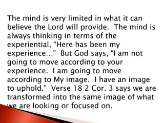 The mind is very limited in what it can
believe the Lord will provide. The mind is
always thinking in terms of the
experiential, “Here has been my
experience…” But God says, “I am not
going to move according to your
experience. I am going to move
according to My image. I have an image
to uphold.” Verse 18 2 Cor. 3 says we are
transformed into the same image of what
we are looking or focused on.
 