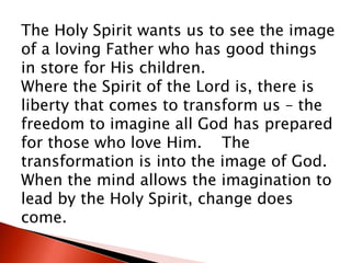 The Holy Spirit wants us to see the image
of a loving Father who has good things
in store for His children.
Where the Spirit of the Lord is, there is
liberty that comes to transform us – the
freedom to imagine all God has prepared
for those who love Him. The
transformation is into the image of God.
When the mind allows the imagination to
lead by the Holy Spirit, change does
come.
 