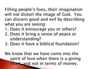 Filling people’s lives, their imagination
will not distort the image of God. You
can discern good and evil by describing
what you are seeing:
1. Does it encourage you or others?
2. Does it bring a sense of peace or
understanding?
3. Does it have a biblical foundation?
We know that we have come into the
spirit of love when there is a giving
heart, and not in terms of money.
 