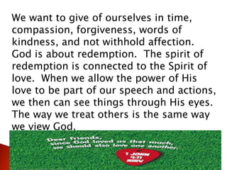 We want to give of ourselves in time,
compassion, forgiveness, words of
kindness, and not withhold affection.
God is about redemption. The spirit of
redemption is connected to the Spirit of
love. When we allow the power of His
love to be part of our speech and actions,
we then can see things through His eyes.
The way we treat others is the same way
we view God.
 