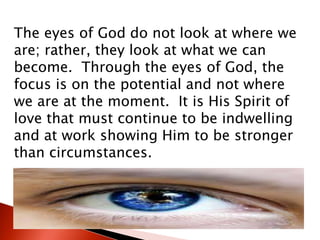 The eyes of God do not look at where we
are; rather, they look at what we can
become. Through the eyes of God, the
focus is on the potential and not where
we are at the moment. It is His Spirit of
love that must continue to be indwelling
and at work showing Him to be stronger
than circumstances.
 