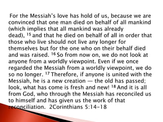 For the Messiah’s love has hold of us, because we are
convinced that one man died on behalf of all mankind
(which implies that all mankind was already
dead), 15 and that he died on behalf of all in order that
those who live should not live any longer for
themselves but for the one who on their behalf died
and was raised. 16 So from now on, we do not look at
anyone from a worldly viewpoint. Even if we once
regarded the Messiah from a worldly viewpoint, we do
so no longer. 17 Therefore, if anyone is united with the
Messiah, he is a new creation — the old has passed;
look, what has come is fresh and new! 18 And it is all
from God, who through the Messiah has reconciled us
to himself and has given us the work of that
reconciliation. 2Corinthians 5:14-18
 