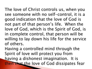 The love of Christ controls us, when you
see someone with no self-control, it is a
good indication that the love of God is
not part of that person’s life. When the
love of God, which is the Spirit of God, is
in complete control, that person will be
willing to lay down his life for the service
of others.
Having a controlled mind through the
Spirit of love will protect you from
having a dishonest imagination. It is
then that the love of God dissipates fear
 