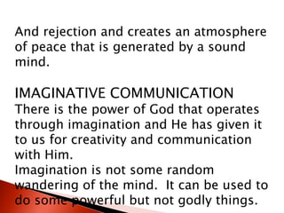 And rejection and creates an atmosphere
of peace that is generated by a sound
mind.
IMAGINATIVE COMMUNICATION
There is the power of God that operates
through imagination and He has given it
to us for creativity and communication
with Him.
Imagination is not some random
wandering of the mind. It can be used to
do some powerful but not godly things.
 