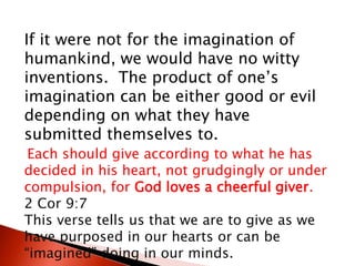 If it were not for the imagination of
humankind, we would have no witty
inventions. The product of one’s
imagination can be either good or evil
depending on what they have
submitted themselves to.
Each should give according to what he has
decided in his heart, not grudgingly or under
compulsion, for God loves a cheerful giver.
2 Cor 9:7
This verse tells us that we are to give as we
have purposed in our hearts or can be
“imagined” doing in our minds.
 