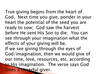 True giving begins from the heart of
God. Next time you give, ponder in your
heart the potential of the seed you are
ready to sow; God saw the harvest
before He sent His Son to die. You can
see through your imagination what the
effects of your giving will be.
If we see giving through the eyes of
God/imagination, then we would give of
our time, love, resources, etc. according
to His imagination. The verse says God
loves a cheerful giver.
 