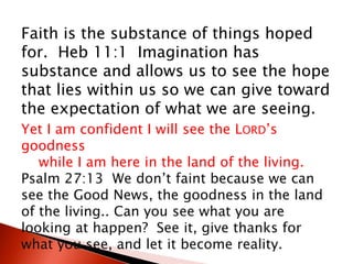 Faith is the substance of things hoped
for. Heb 11:1 Imagination has
substance and allows us to see the hope
that lies within us so we can give toward
the expectation of what we are seeing.
Yet I am confident I will see the LORD’s
goodness
while I am here in the land of the living.
Psalm 27:13 We don’t faint because we can
see the Good News, the goodness in the land
of the living.. Can you see what you are
looking at happen? See it, give thanks for
what you see, and let it become reality.
 
