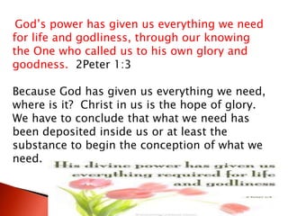 God’s power has given us everything we need
for life and godliness, through our knowing
the One who called us to his own glory and
goodness. 2Peter 1:3
Because God has given us everything we need,
where is it? Christ in us is the hope of glory.
We have to conclude that what we need has
been deposited inside us or at least the
substance to begin the conception of what we
need.
 