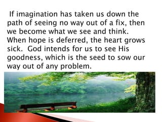 If imagination has taken us down the
path of seeing no way out of a fix, then
we become what we see and think.
When hope is deferred, the heart grows
sick. God intends for us to see His
goodness, which is the seed to sow our
way out of any problem.
 