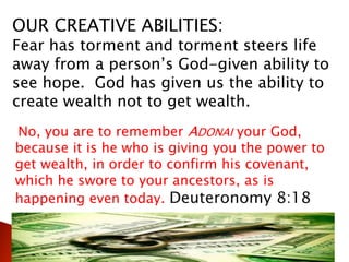 OUR CREATIVE ABILITIES:
Fear has torment and torment steers life
away from a person’s God-given ability to
see hope. God has given us the ability to
create wealth not to get wealth.
No, you are to remember ADONAI your God,
because it is he who is giving you the power to
get wealth, in order to confirm his covenant,
which he swore to your ancestors, as is
happening even today. Deuteronomy 8:18
 