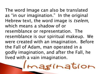 The word Image can also be translated
as “in our imagination.” In the original
Hebrew text, the word image is tselem,
which means a shadow of or
resemblance or representation. The
resemblance is our spiritual makeup. We
were created with an imagination. Before
the Fall of Adam, man operated in a
godly imagination, and after the Fall, he
lived with a vain imagination.
 