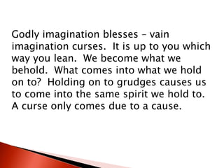Godly imagination blesses – vain
imagination curses. It is up to you which
way you lean. We become what we
behold. What comes into what we hold
on to? Holding on to grudges causes us
to come into the same spirit we hold to.
A curse only comes due to a cause.
 