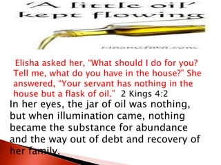 Elisha asked her, “What should I do for you?
Tell me, what do you have in the house?” She
answered, “Your servant has nothing in the
house but a flask of oil.” 2 Kings 4:2
In her eyes, the jar of oil was nothing,
but when illumination came, nothing
became the substance for abundance
and the way out of debt and recovery of
her family.
 