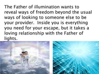 The Father of illumination wants to
reveal ways of freedom beyond the usual
ways of looking to someone else to be
your provider. Inside you is everything
you need for your escape, but it takes a
loving relationship with the Father of
lights.
 