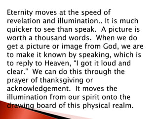 Eternity moves at the speed of
revelation and illumination.. It is much
quicker to see than speak. A picture is
worth a thousand words. When we do
get a picture or image from God, we are
to make it known by speaking, which is
to reply to Heaven, “I got it loud and
clear.” We can do this through the
prayer of thanksgiving or
acknowledgement. It moves the
illumination from our spirit onto the
drawing board of this physical realm.
 