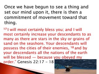 Once we have begun to see a thing and
set our mind upon it, there is then a
commitment of movement toward that
thing.
17 I will most certainly bless you; and I will
most certainly increase your descendants to as
many as there are stars in the sky or grains of
sand on the seashore. Your descendants will
possess the cities of their enemies, 18 and by
your descendants all the nations of the earth
will be blessed — because you obeyed my
order.” Genesis 22:17 - 18
 