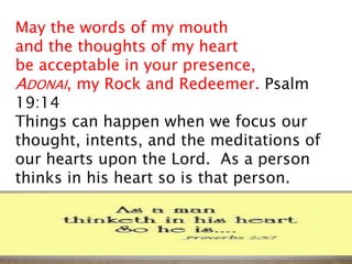 May the words of my mouth
and the thoughts of my heart
be acceptable in your presence,
ADONAI, my Rock and Redeemer. Psalm
19:14
Things can happen when we focus our
thought, intents, and the meditations of
our hearts upon the Lord. As a person
thinks in his heart so is that person.
 