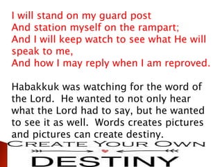 I will stand on my guard post
And station myself on the rampart;
And I will keep watch to see what He will
speak to me,
And how I may reply when I am reproved.
Habakkuk was watching for the word of
the Lord. He wanted to not only hear
what the Lord had to say, but he wanted
to see it as well. Words creates pictures
and pictures can create destiny.
 