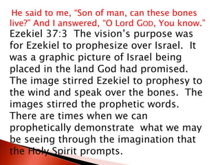 He said to me, “Son of man, can these bones
live?” And I answered, “O Lord GOD, You know.”
Ezekiel 37:3 The vision’s purpose was
for Ezekiel to prophesize over Israel. It
was a graphic picture of Israel being
placed in the land God had promised.
The image stirred Ezekiel to prophesy to
the wind and speak over the bones. The
images stirred the prophetic words.
There are times when we can
prophetically demonstrate what we may
be seeing through the imagination that
the Holy Spirit prompts.
 