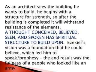 As an architect sees the building he
wants to build, he begins with a
structure for strength, so after the
building is completed it will withstand
resistance of the elements.
A THOUGHT CONCEIVED, BELIEVED,
SEEN, AND SPOKEN HAS SPIRITUAL
STRUCTURE TO BUILD UPON. Ezekiel”s
vision was a foundation that he could
believe, which led him to
speak/prophesy – the end result was the
fullness of a people who looked like an
army.
 