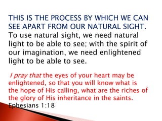THIS IS THE PROCESS BY WHICH WE CAN
SEE APART FROM OUR NATURAL SIGHT.
To use natural sight, we need natural
light to be able to see; with the spirit of
our imagination, we need enlightened
light to be able to see.
I pray that the eyes of your heart may be
enlightened, so that you will know what is
the hope of His calling, what are the riches of
the glory of His inheritance in the saints.
Ephesians 1:18
 