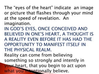 The “eyes of the heart” indicate an image
or picture that flashes through your mind
at the speed of revelation. An
imagination.
IN GOD’S EYES, ONCE CONCEIVED AND
BELIEVED IN ONE’S HEART, A THOUGHT IS
A REALITY EVEN BEFORE IT HAS HAD THE
OPPORTUNITY TO MANIFEST ITSELF IN
THE PHYSICAL REALM.
Reality can come from believing
something so strongly and intently in
your heart, that you begin to act upon
what you intentionally believe.
 