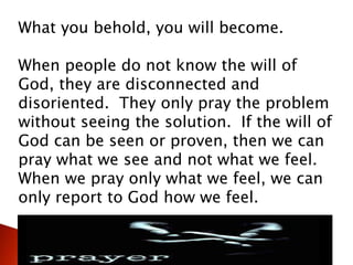 What you behold, you will become.
When people do not know the will of
God, they are disconnected and
disoriented. They only pray the problem
without seeing the solution. If the will of
God can be seen or proven, then we can
pray what we see and not what we feel.
When we pray only what we feel, we can
only report to God how we feel.
 
