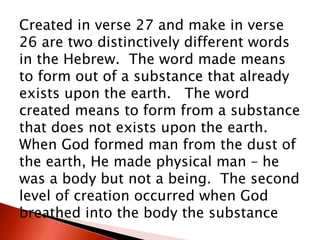 Created in verse 27 and make in verse
26 are two distinctively different words
in the Hebrew. The word made means
to form out of a substance that already
exists upon the earth. The word
created means to form from a substance
that does not exists upon the earth.
When God formed man from the dust of
the earth, He made physical man – he
was a body but not a being. The second
level of creation occurred when God
breathed into the body the substance
 