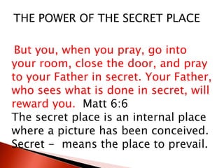 But you, when you pray, go into
your room, close the door, and pray
to your Father in secret. Your Father,
who sees what is done in secret, will
reward you. Matt 6:6
The secret place is an internal place
where a picture has been conceived.
Secret - means the place to prevail.
THE POWER OF THE SECRET PLACE
 
