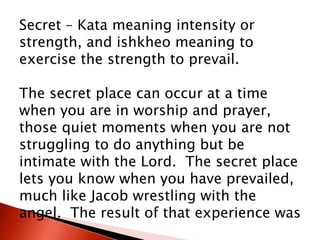 Secret – Kata meaning intensity or
strength, and ishkheo meaning to
exercise the strength to prevail.
The secret place can occur at a time
when you are in worship and prayer,
those quiet moments when you are not
struggling to do anything but be
intimate with the Lord. The secret place
lets you know when you have prevailed,
much like Jacob wrestling with the
angel. The result of that experience was
 