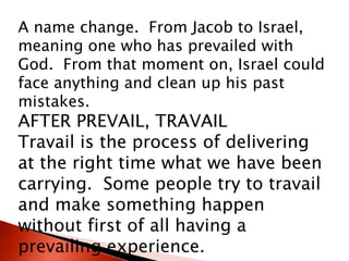 A name change. From Jacob to Israel,
meaning one who has prevailed with
God. From that moment on, Israel could
face anything and clean up his past
mistakes.
AFTER PREVAIL, TRAVAIL
Travail is the process of delivering
at the right time what we have been
carrying. Some people try to travail
and make something happen
without first of all having a
prevailing experience.
 