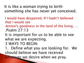 It is like a woman trying to birth
something she has never yet conceived.
I would have despaired, If I hadn’t believed
that I would see
ADONAI’s goodness in the land of the living, . .
.Psalm 27:13
It is important for us to be able to see
what we are expecting.
3 WAYS TO BEGIN:
1. Define what you are looking for. We
should believe we have received
whatever we desire when we pray.
 