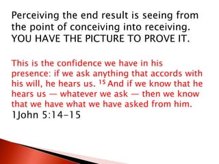 Perceiving the end result is seeing from
the point of conceiving into receiving.
YOU HAVE THE PICTURE TO PROVE IT.
This is the confidence we have in his
presence: if we ask anything that accords with
his will, he hears us. 15 And if we know that he
hears us — whatever we ask — then we know
that we have what we have asked from him.
1John 5:14-15
 