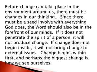 Before change can take place in the
environment around us, there must be
changes in our thinking.. Since there
must be a seed involve with everything
God does, the Word should also be in the
forefront of our minds. If it does not
penetrate the spirit of a person, it will
not produce change. If change does not
begin inside, it will not bring change to
external issues. Change begins within
first, and perhaps the biggest change is
how we see ourselves.
 