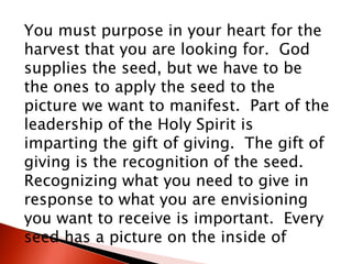 You must purpose in your heart for the
harvest that you are looking for. God
supplies the seed, but we have to be
the ones to apply the seed to the
picture we want to manifest. Part of the
leadership of the Holy Spirit is
imparting the gift of giving. The gift of
giving is the recognition of the seed.
Recognizing what you need to give in
response to what you are envisioning
you want to receive is important. Every
seed has a picture on the inside of
 