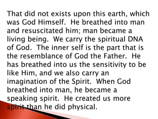 That did not exists upon this earth, which
was God Himself. He breathed into man
and resuscitated him; man became a
living being. We carry the spiritual DNA
of God. The inner self is the part that is
the resemblance of God the Father. He
has breathed into us the sensitivity to be
like Him, and we also carry an
imagination of the Spirit. When God
breathed into man, he became a
speaking spirit. He created us more
spirit than he did physical.
 