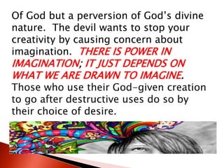 Of God but a perversion of God’s divine
nature. The devil wants to stop your
creativity by causing concern about
imagination. THERE IS POWER IN
IMAGINATION; IT JUST DEPENDS ON
WHAT WE ARE DRAWN TO IMAGINE.
Those who use their God-given creation
to go after destructive uses do so by
their choice of desire.
 