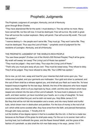 Downloaded from: justpaste.it/357kv
Prophetic Judgments
The Prophetic Judgment of Lexington, Kentucky, and all of Kentucky


given through Brian Charles
“They have abandoned Me for the world. I must destroy it. The city will be no more. Many
have served Me, but few will now. It must be destroyed. Few will survive. My wrath is great.
Few will survive the nuclear explosion. Many will perish. Few will survive My wrath. The Lord
has spoken.”
“I wanna destroy it – the people won’t serve Me. They must go. They won’t serve Me. They
must be destroyed. Thus says the Lord of Hosts.” --prophetic word of judgment for the
residents of Lexington, Kentucky, and all of Kentucky
THE PROPHETIC JUDGMENT OF THE WORLD’S RICH PEOPLE
“You see these people? (Forbes List of the World’s 500 Richest People) They’ll all be gone.
My wrath will sweep ‘em away! The Living Lord of Hosts has spoken!”
“They must be judged – they won’t obey. Thus says the Living Lord of Hosts.”
“That’s why you must give away all you own. They must be swept away. They refuse to obey.
They’ll all be judged. They have refused to obey Me. Your LORD has spoken.”
 
Go to now, ye rich men, weep and howl for your miseries that shall come upon you. Your
riches are corrupted, and your garments are motheaten. Your gold and silver is cankered; and
the rust of them shall be a witness against you, and shall eat your flesh as it were fire. Ye have
heaped treasure together for the last days. Behold, the hire of the labourers who have reaped
down your fields, which is of you kept back by fraud, crieth: and the cries of them which have
reaped are entered into the ears of the Lord of sabaoth. Ye have lived in pleasure on the
earth, and been wanton; ye have nourished your hearts, as in a day of slaughter. Ye have
condemned and killed the just; and he doth not resist you. Holy Bible James 5:1-6
But they that will be rich fall into temptation and a snare, and into many foolish and hurtful
lusts, which drown men in destruction and perdition. For the love of money is the root of all
evil: which while some coveted after, they have erred from the faith, and pierced themselves
through with many sorrows. 1 Timothy 6:9-10
Let the brother of low degree rejoice in that he is exalted: But the rich, in that he is made low:
because as the flower of the grass he shall pass away. For the sun is no sooner risen with a
burning heat, but it withereth the grass, and the flower thereof falleth, and the grace of the
fashion of it perisheth: so also shall the rich man fade away in his ways. James 1:9-11
 